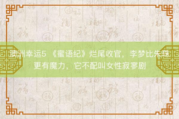 澳洲幸运5 《蜜语纪》烂尾收官，李梦比朱珠更有魔力，它不配叫女性寂寥剧