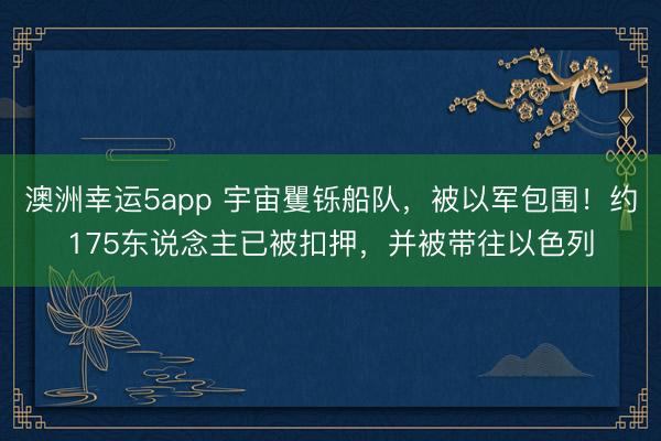 澳洲幸运5app 宇宙矍铄船队，被以军包围！约175东说念主已被扣押，并被带往以色列