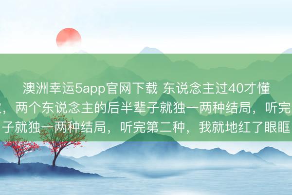 澳洲幸运5app官网下载 东说念主过40才懂：情谊里凡是对抗过一次，两个东说念主的后半辈子就独一两种结局，听完第二种，我就地红了眼眶