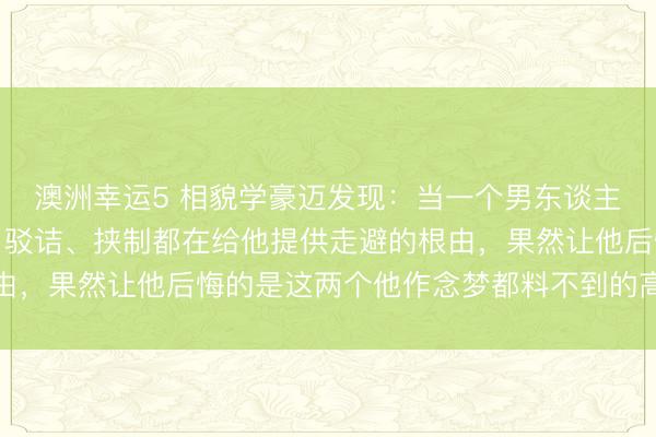 澳洲幸运5 相貌学豪迈发现：当一个男东谈主反水了你，你的哭闹、驳诘、挟制都在给他提供走避的根由，果然让他后悔的是这两个他作念梦都料不到的高段位反击