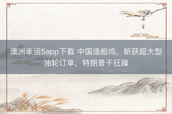 澳洲幸运5app下载 中国造船坞，斩获超大型油轮订单，特朗普干狂躁