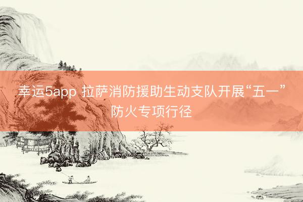 幸运5app 拉萨消防援助生动支队开展“五一”防火专项行径