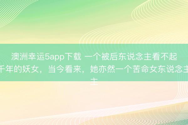 澳洲幸运5app下载 一个被后东说念主看不起千年的妖女，当今看来，她亦然一个苦命女东说念主
