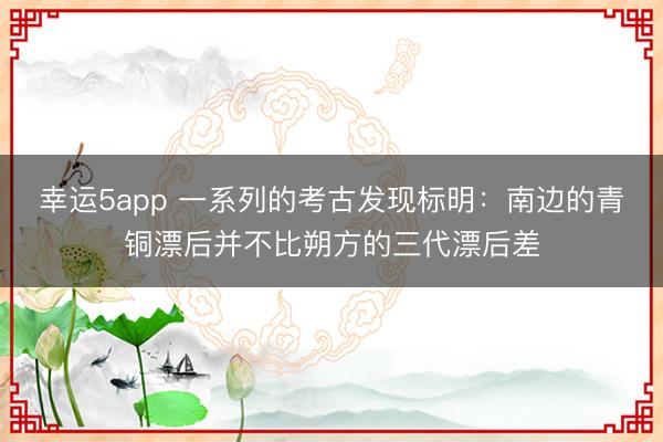 幸运5app 一系列的考古发现标明：南边的青铜漂后并不比朔方的三代漂后差