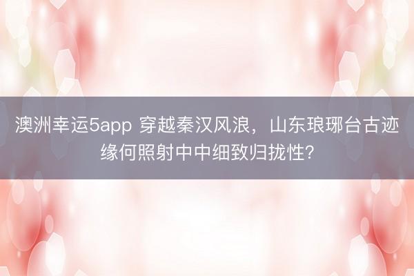 澳洲幸运5app 穿越秦汉风浪，山东琅琊台古迹缘何照射中中细致归拢性？