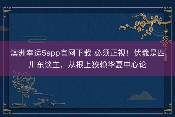 澳洲幸运5app官网下载 必须正视！伏羲是四川东谈主，从根上狡赖华夏中心论