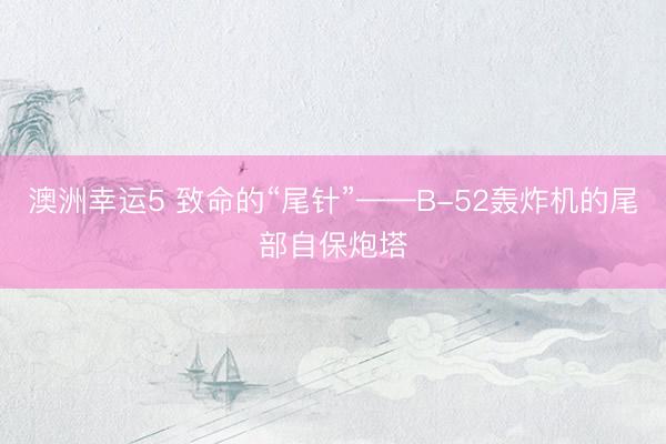 澳洲幸运5 致命的“尾针”——B-52轰炸机的尾部自保炮塔