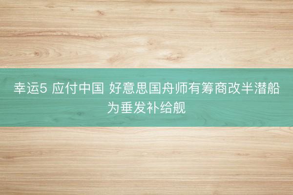 幸运5 应付中国 好意思国舟师有筹商改半潜船为垂发补给舰