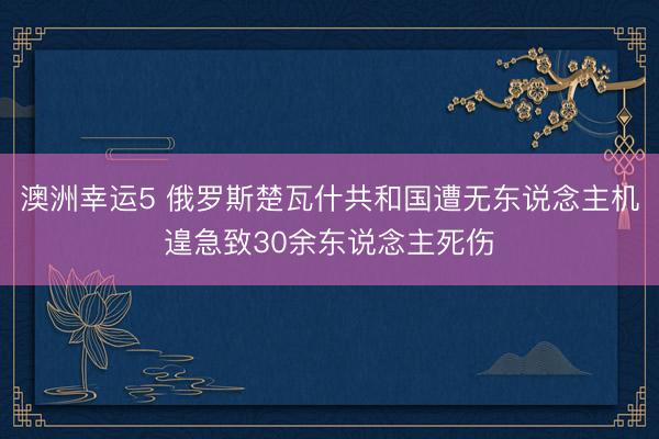 澳洲幸运5 俄罗斯楚瓦什共和国遭无东说念主机遑急致30余东说念主死伤