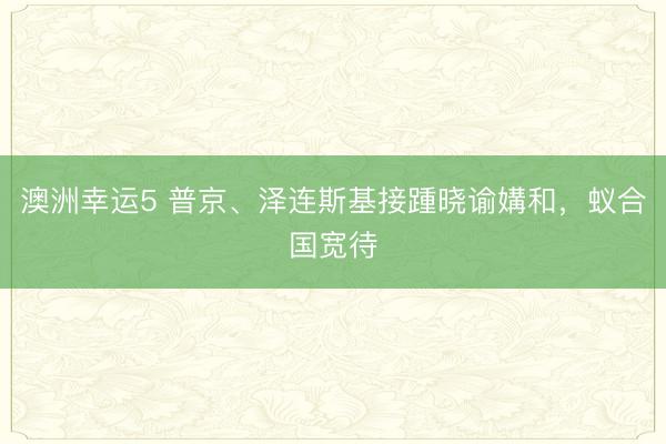 澳洲幸运5 普京、泽连斯基接踵晓谕媾和，蚁合国宽待