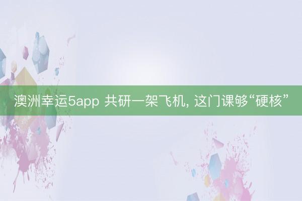 澳洲幸运5app 共研一架飞机， 这门课够“硬核”