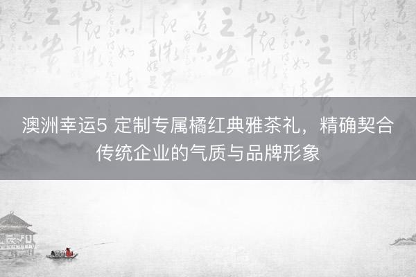 澳洲幸运5 定制专属橘红典雅茶礼，精确契合传统企业的气质与品牌形象