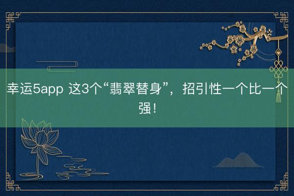 幸运5app 这3个“翡翠替身”，招引性一个比一个强！