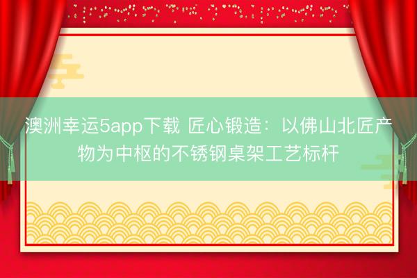 澳洲幸运5app下载 匠心锻造：以佛山北匠产物为中枢的不锈钢桌架工艺标杆