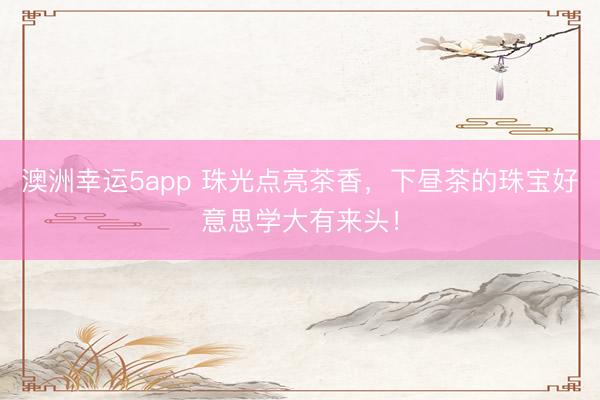 澳洲幸运5app 珠光点亮茶香，下昼茶的珠宝好意思学大有来头！