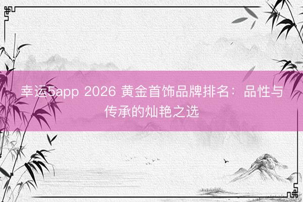 幸运5app 2026 黄金首饰品牌排名：品性与传承的灿艳之选