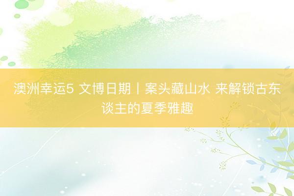 澳洲幸运5 文博日期丨案头藏山水 来解锁古东谈主的夏季雅趣