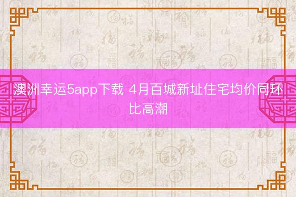 澳洲幸运5app下载 4月百城新址住宅均价同环比高潮