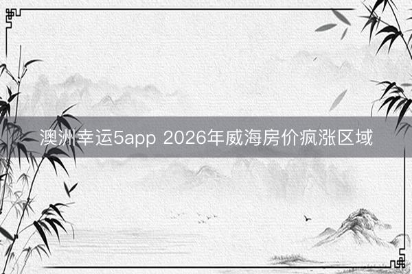 澳洲幸运5app 2026年威海房价疯涨区域