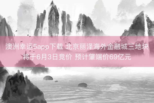澳洲幸运5app下载 北京丽泽海外金融城三地块将于6月3日竞价 预计肇端价69亿元