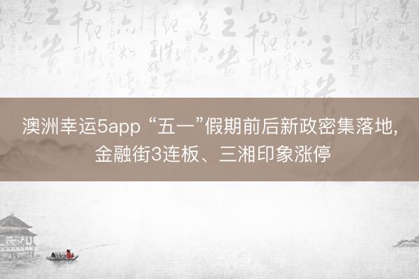 澳洲幸运5app “五一”假期前后新政密集落地， 金融街3连板、三湘印象涨停