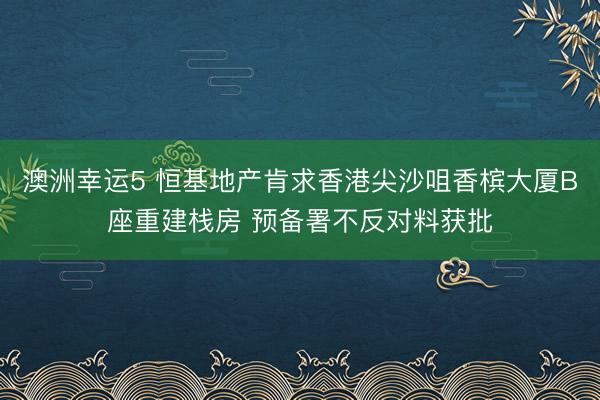 澳洲幸运5 恒基地产肯求香港尖沙咀香槟大厦B座重建栈房 预备署不反对料获批