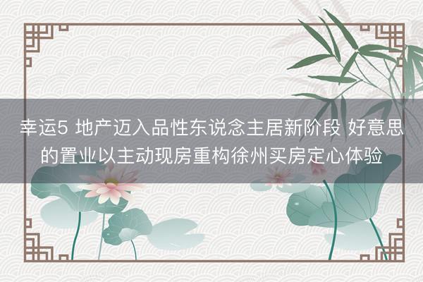 幸运5 地产迈入品性东说念主居新阶段 好意思的置业以主动现房重构徐州买房定心体验