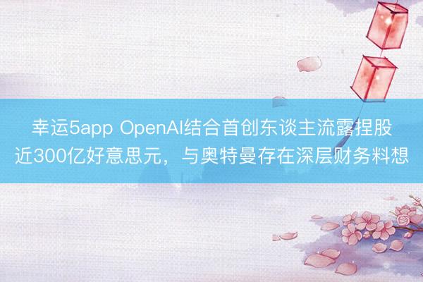 幸运5app OpenAI结合首创东谈主流露捏股近300亿好意思元，与奥特曼存在深层财务料想