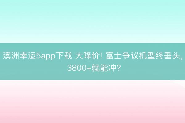 澳洲幸运5app下载 大降价! 富士争议机型终垂头, 3800+就能冲?