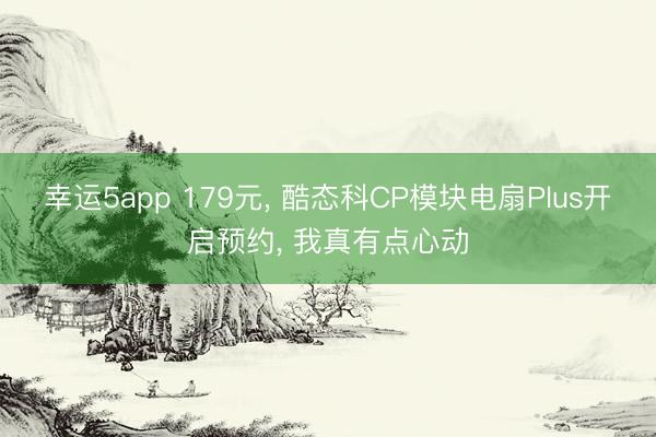 幸运5app 179元， 酷态科CP模块电扇Plus开启预约， 我真有点心动