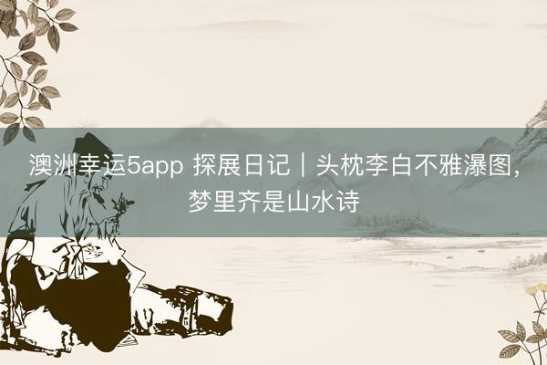 澳洲幸运5app 探展日记｜头枕李白不雅瀑图，梦里齐是山水诗