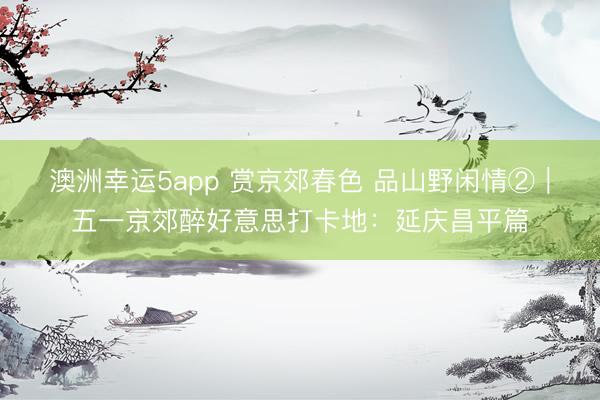 澳洲幸运5app 赏京郊春色 品山野闲情②｜五一京郊醉好意思打卡地：延庆昌平篇