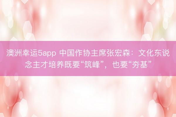 澳洲幸运5app 中国作协主席张宏森：文化东说念主才培养既要“筑峰”，也要“夯基”