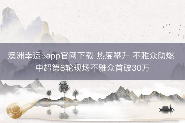 澳洲幸运5app官网下载 热度攀升 不雅众助燃 中超第8轮现场不雅众首破30万