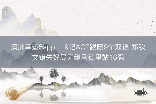 澳洲幸运5app ﻿9记ACE跟随9个双误 郑钦文错失好局无缘马德里站16强