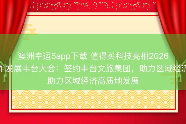澳洲幸运5app下载 值得买科技亮相2026倍增追逐合作发展丰台大会：签约丰台文旅集团，助力区域经济高质地发展