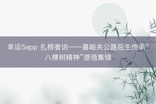 幸运5app 扎根者说——嘉峪关公路后生传承“八棵树精神”感悟集锦