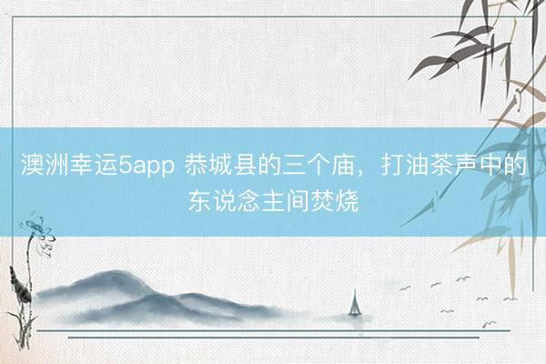 澳洲幸运5app 恭城县的三个庙，打油茶声中的东说念主间焚烧
